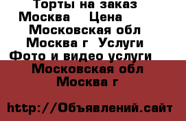 Торты на заказ.  Москва  › Цена ­ 800 - Московская обл., Москва г. Услуги » Фото и видео услуги   . Московская обл.,Москва г.